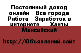 Постоянный доход онлайн - Все города Работа » Заработок в интернете   . Ханты-Мансийский